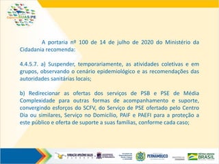 A portaria nº 100 de 14 de julho de 2020 do Ministério da
Cidadania recomenda:
4.4.5.7. a) Suspender, temporariamente, as atividades coletivas e em
grupos, observando o cenário epidemiológico e as recomendações das
autoridades sanitárias locais;
b) Redirecionar as ofertas dos serviços de PSB e PSE de Média
Complexidade para outras formas de acompanhamento e suporte,
convergindo esforços do SCFV, do Serviço de PSE ofertado pelo Centro
Dia ou similares, Serviço no Domicílio, PAIF e PAEFI para a proteção a
este público e oferta de suporte a suas famílias, conforme cada caso;
 