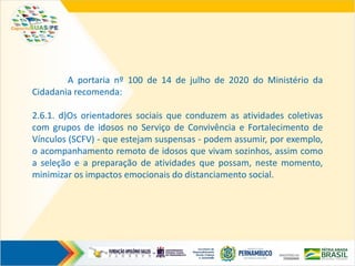 A portaria nº 100 de 14 de julho de 2020 do Ministério da
Cidadania recomenda:
2.6.1. d)Os orientadores sociais que conduzem as atividades coletivas
com grupos de idosos no Serviço de Convivência e Fortalecimento de
Vínculos (SCFV) - que estejam suspensas - podem assumir, por exemplo,
o acompanhamento remoto de idosos que vivam sozinhos, assim como
a seleção e a preparação de atividades que possam, neste momento,
minimizar os impactos emocionais do distanciamento social.
 