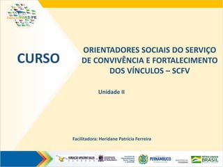 ORIENTADORES SOCIAIS DO SERVIÇO
DE CONVIVÊNCIA E FORTALECIMENTO
DOS VÍNCULOS – SCFV
CURSO
Unidade II
Facilitadora: Heridane Patrícia Ferreira
 