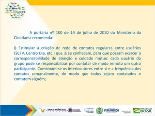 A portaria nº 100 de 14 de julho de 2020 do Ministério da
Cidadania recomenda:
l) Estimular a criação de rede de contatos regulares entre usuários
(SCFV, Centro Dia, etc.) que já se conhecem, para que possam exercer a
corresponsabilidade de atenção e cuidado mútuo: cada usuário do
grupo pode se responsabilizar por contatar de modo remoto um outro
participante. Combinam-se os interlocutores entre si e a frequência dos
contatos semanalmente, de modo que todos sejam contatados e
contatem alguém;
 