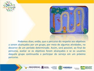Podemos dizer, então, que o percurso diz respeito aos objetivos
a serem alcançados por um grupo, por meio de algumas atividades, no
decorrer de um período determinado. Assim, será possível, ao final do
percurso, avaliar se os objetivos foram alcançados e se os usuários
daquele grupo continuarão a participar do serviço em um próximo
percurso.
 