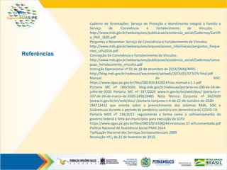 Referências
Caderno de Orientações: Serviço de Proteção e Atendimento Integral à Família e
Serviço de Convivência e Fortalecimento de Vínculos :
http://www.mds.gov.br/webarquivos/publicacao/assistencia_social/Cadernos/Cartilh
a_PAIF_1605.pdf
Perguntas e Respostas: Serviço de Convivência e Fortalecimento de Vínculos:
http://www.mds.gov.br/webarquivos/arquivo/acesso_informacao/perguntas_freque
ntes_scfv2016.pdf
Concepção de Convivência e Fortalecimento de Vínculos:
http://www.mds.gov.br/webarquivos/publicacao/assistencia_social/Cadernos/conce
pcao_fortalecimento_vinculos.pdf
Instrução Operacional nº 01 de 18 de dezembro de 2014/SNAS/MDS:
http://blog.mds.gov.br/redesuas/wpcontent/uploads/2015/01/IO SCFV final.pdf
Manual do SISC:
https://www.sigas.pe.gov.br/files/08032016100247sisc.manual.v.1.1.pdf
Portaria MC nº 100/2020: blog.mds.gov.br/redesuas/portaria-no-100-de-14-de-
julho-de-2020 Portaria MC nº 337/2020 www.in.gov.br/en/web/dou/-/portaria-n-
337-de-24-de-marco-de-2020-249619485 Nota Técnica Conjunta nº 04/2020
(www.in.gov.br/en/web/dou/-/portaria-conjunta-n-4-de-22-de-outubro-de-2020-
284713412 que orienta sobre o preenchimento dos sistemas RMA, SISC e
SisAcessuas durante o período de pandemia sanitária em decorrência do COVID-19.
Portaria MDS nº 134/2013: regulamenta a forma como o cofinanciamento do
governo federal é feita aos municípios para execução do SCFV:
https://www.sigas.pe.gov.br/files/08032016100244 resolucao.37.scfv.comentada.pdf
Política Nacional de Assistência Social PNAS 2014
Tipificação Nacional dos Serviços Socioassistenciais 2009
Resolução nº1, de 21 de fevereiro de 2013.
 