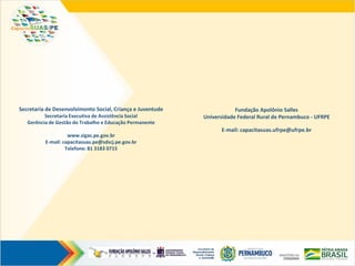 Secretaria de Desenvolvimento Social, Criança e Juventude
Secretaria Executiva de Assistência Social
Gerência de Gestão do Trabalho e Educação Permanente
www.sigas.pe.gov.br
E-mail: capacitasuas.pe@sdscj.pe.gov.br
Telefone: 81 3183 0715
Fundação Apolônio Salles
Universidade Federal Rural de Pernambuco - UFRPE
E-mail: capacitasuas.ufrpe@ufrpe.br
 