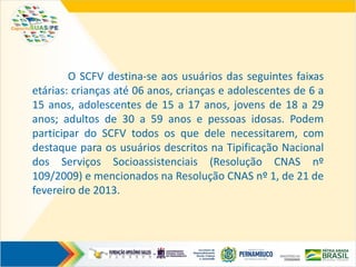 O SCFV destina-se aos usuários das seguintes faixas
etárias: crianças até 06 anos, crianças e adolescentes de 6 a
15 anos, adolescentes de 15 a 17 anos, jovens de 18 a 29
anos; adultos de 30 a 59 anos e pessoas idosas. Podem
participar do SCFV todos os que dele necessitarem, com
destaque para os usuários descritos na Tipificação Nacional
dos Serviços Socioassistenciais (Resolução CNAS nº
109/2009) e mencionados na Resolução CNAS nº 1, de 21 de
fevereiro de 2013.
 