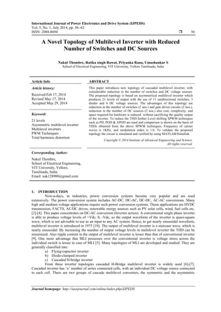 International Journal of Power Electronics and Drive System (IJPEDS)
Vol. 5, No. 1, July 2014, pp. 56~62
ISSN: 2088-8694  56
Journal homepage: http://iaesjournal.com/online/index.php/IJPEDS
A Novel Topology of Multilevel Inverter with Reduced
Number of Switches and DC Sources
Nakul Thombre, Ratika singh Rawat, Priyanka Rana, Umashankar S
School of Electrical Engineering, VIT University, Vellore Tamilnadu, India
Article Info ABSTRACT
Article history:
Received Feb 17, 2014
Revised May 17, 2014
Accepted May 29, 2014
This paper introduces new topology of cascaded multilevel inverter, with
considerable reduction in the number of switches and DC voltage sources.
The proposed topology is based on asymmetrical multilevel inverter which
produces 21 levels of output with the use of 11 unidirectional switches, 3
diodes and 4 DC voltage sources. The advantages of this topology are
reduction in the number of switches (2 nos.) and gate driver circuits (2 nos.),
reduction in the number of DC sources (2 nos.) also cost, complexity, and
space required for hardware is reduced without sacrificing the quality output
of the inverter. To reduce the THD further Level shifting SPWM techniques
such as PD, POD & APOD are used and comparison is shown on the basis of
THDs obtained from the above SPWM techniques. Frequency of carrier
waves is 1KHz, and modulation index is 1.0. To validate the proposed
topology the circuit is simulated and verified by using MATLAB/Simulink.
Keyword:
21 levels
Asymmetric multilevel inverter
Multilevel inverters
PWM Techniques
Total harmonic distortion
Copyright © 2014 Institute of Advanced Engineering and Science.
All rights reserved.
Corresponding Author:
Nakul Thombre,
School of Electrical Engineering,
VIT University, Vellore,
Tamilnadu, India.
Email: nak128900@gmail.com
1. INTRODUCTION
Now-a-days, in industries, power conversion systems become very popular and are used
extensively. The power conversion system includes AC-DC, DC-AC, DC-DC, AC-AC conversions. Many
high and medium voltage applications require such power conversion systems. Those applications are HVDC
transmission, FACTS, AC/DC drives, renewable energy sources such as PV solar cells, wind, fuel cells etc.
[2]-[4]. This paper concentrates on DC-AC conversion (Inverter action). A conventional single phase inverter
is able to produce voltage levels of +Vdc, 0, -Vdc, so the output waveform of the inverter is quasi-square
wave, which is not advisable to use as an input to any AC system. Hence, to get nearly sinusoidal waveform,
multilevel inverter is introduced in 1975 [10]. The output of multilevel inverter is a staircase wave, which is
nearly sinusoidal. By increasing the number of output voltage levels in multilevel inverter the THD can be
minimized. Also ripple content in the output of multilevel inverter is lesser than that of conventional inverter
[9]. One more advantage that MLI possesses over the conventional inverter is voltage stress across the
individual switch is lesser in case of MLI [5]. Many topologies of MLI are developed and studied. They are
generally classified into:
a) Flying-capacitor inverter
b) Diode-clamped inverter
c) Cascaded H-bridge inverter
From these inverter topologies cascaded H-Bridge multilevel inverter is widely used [6]-[7].
Cascaded inverter has ‘n’ number of series connected cells, with an individual DC voltage source connected
to each cell. There are two groups of cascade multilevel converters, the symmetric and the asymmetric
 