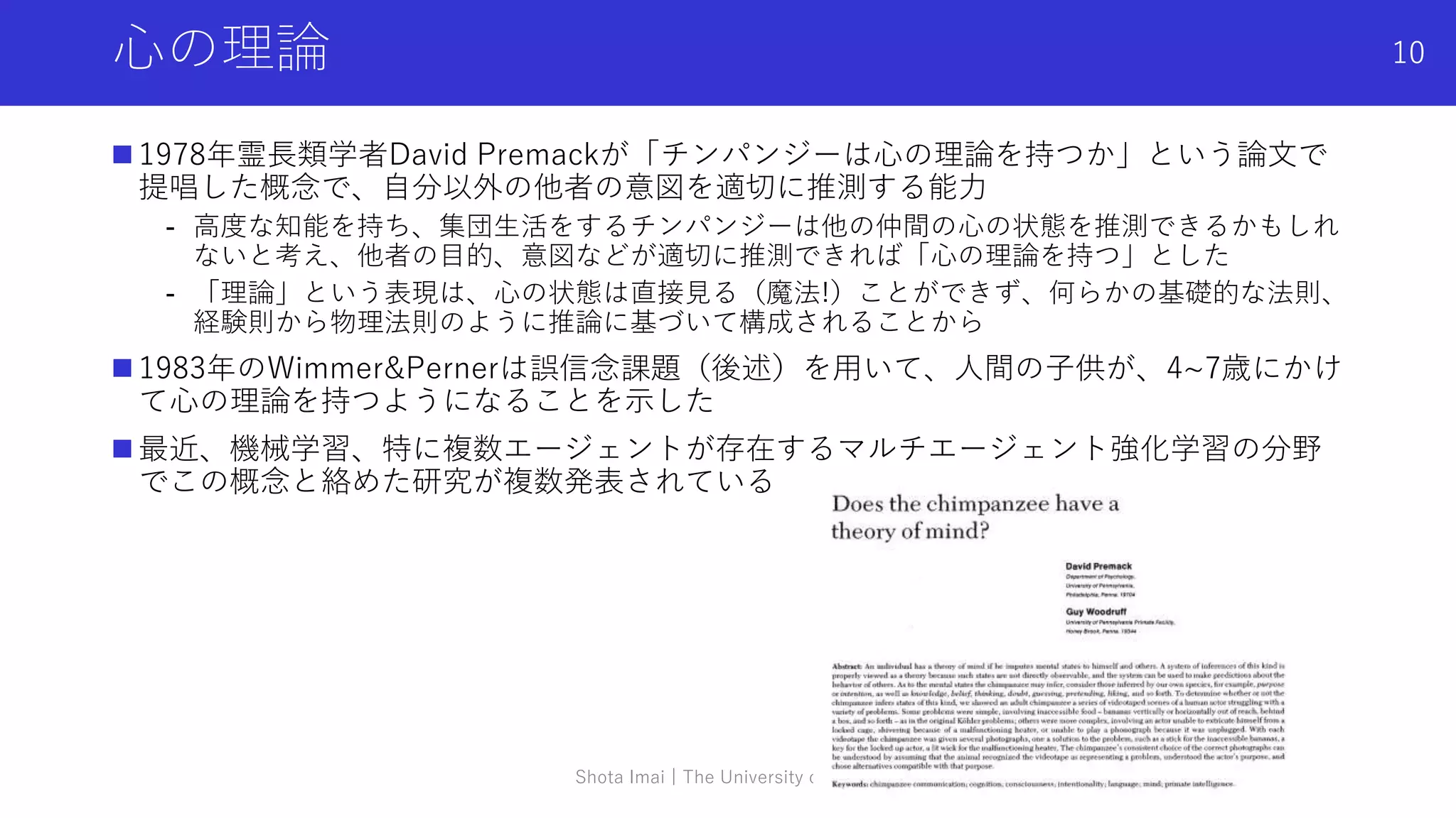 心の理論
 1978年霊長類学者David Premackが「チンパンジーは心の理論を持つか」という論文で
提唱した概念で、自分以外の他者の意図を適切に推測する能力
- 高度な知能を持ち、集団生活をするチンパンジーは他の仲間の心の状態を推測できるかもしれ
ないと考え、他者の目的、意図などが適切に推測できれば「心の理論を持つ」とした
- 「理論」という表現は、心の状態は直接見る（魔法!）ことができず、何らかの基礎的な法則、
経験則から物理法則のように推論に基づいて構成されることから
 1983年のWimmer&Pernerは誤信念課題（後述）を用いて、人間の子供が、4~7歳にかけ
て心の理論を持つようになることを示した
 最近、機械学習、特に複数エージェントが存在するマルチエージェント強化学習の分野
でこの概念と絡めた研究が複数発表されている
Shota Imai | The University of Tokyo
10
 