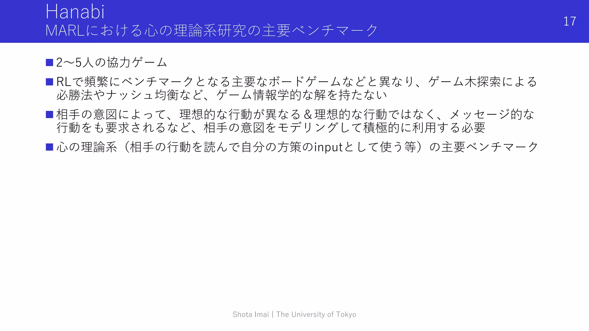 Hanabi
MARLにおける心の理論系研究の主要ベンチマーク
 2〜5人の協力ゲーム
 RLで頻繁にベンチマークとなる主要なボードゲームなどと異なり、ゲーム木探索による
必勝法やナッシュ均衡など、ゲーム情報学的な解を持たない
 相手の意図によって、理想的な行動が異なる＆理想的な行動ではなく、メッセージ的な
行動をも要求されるなど、相手の意図をモデリングして積極的に利用する必要
 心の理論系（相手の行動を読んで自分の方策のinputとして使う等）の主要ベンチマーク
Shota Imai | The University of Tokyo
17
 