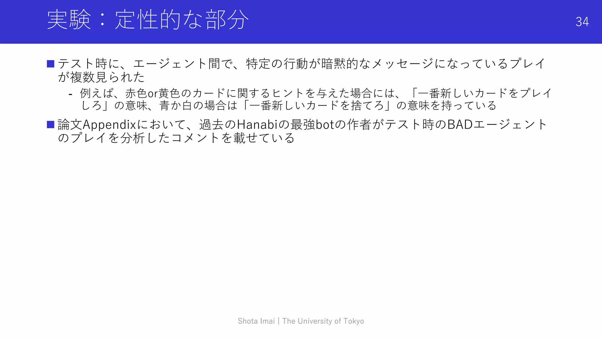 実験：定性的な部分
 テスト時に、エージェント間で、特定の行動が暗黙的なメッセージになっているプレイ
が複数見られた
- 例えば、赤色or黄色のカードに関するヒントを与えた場合には、「一番新しいカードをプレイ
しろ」の意味、青か白の場合は「一番新しいカードを捨てろ」の意味を持っている
 論文Appendixにおいて、過去のHanabiの最強botの作者がテスト時のBADエージェント
のプレイを分析したコメントを載せている
Shota Imai | The University of Tokyo
34
 