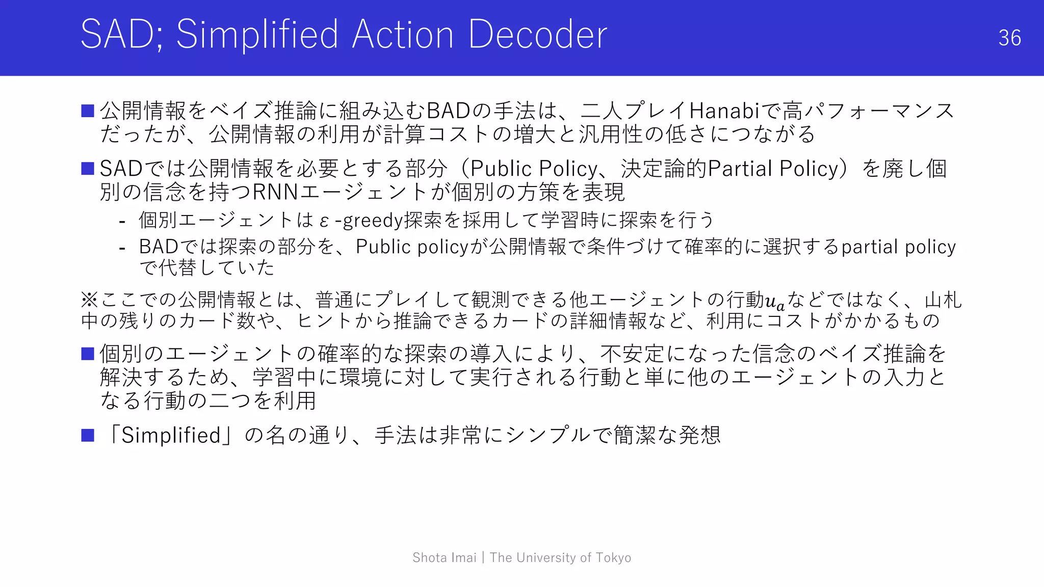SAD; Simplified Action Decoder
 公開情報をベイズ推論に組み込むBADの手法は、二人プレイHanabiで高パフォーマンス
だったが、公開情報の利用が計算コストの増大と汎用性の低さにつながる
 SADでは公開情報を必要とする部分（Public Policy、決定論的Partial Policy）を廃し個
別の信念を持つRNNエージェントが個別の方策を表現
- 個別エージェントはε-greedy探索を採用して学習時に探索を行う
- BADでは探索の部分を、Public policyが公開情報で条件づけて確率的に選択するpartial policy
で代替していた
※ここでの公開情報とは、普通にプレイして観測できる他エージェントの行動𝑢𝑎などではなく、山札
中の残りのカード数や、ヒントから推論できるカードの詳細情報など、利用にコストがかかるもの
 個別のエージェントの確率的な探索の導入により、不安定になった信念のベイズ推論を
解決するため、学習中に環境に対して実行される行動と単に他のエージェントの入力と
なる行動の二つを利用
 「Simplified」の名の通り、手法は非常にシンプルで簡潔な発想
Shota Imai | The University of Tokyo
36
 