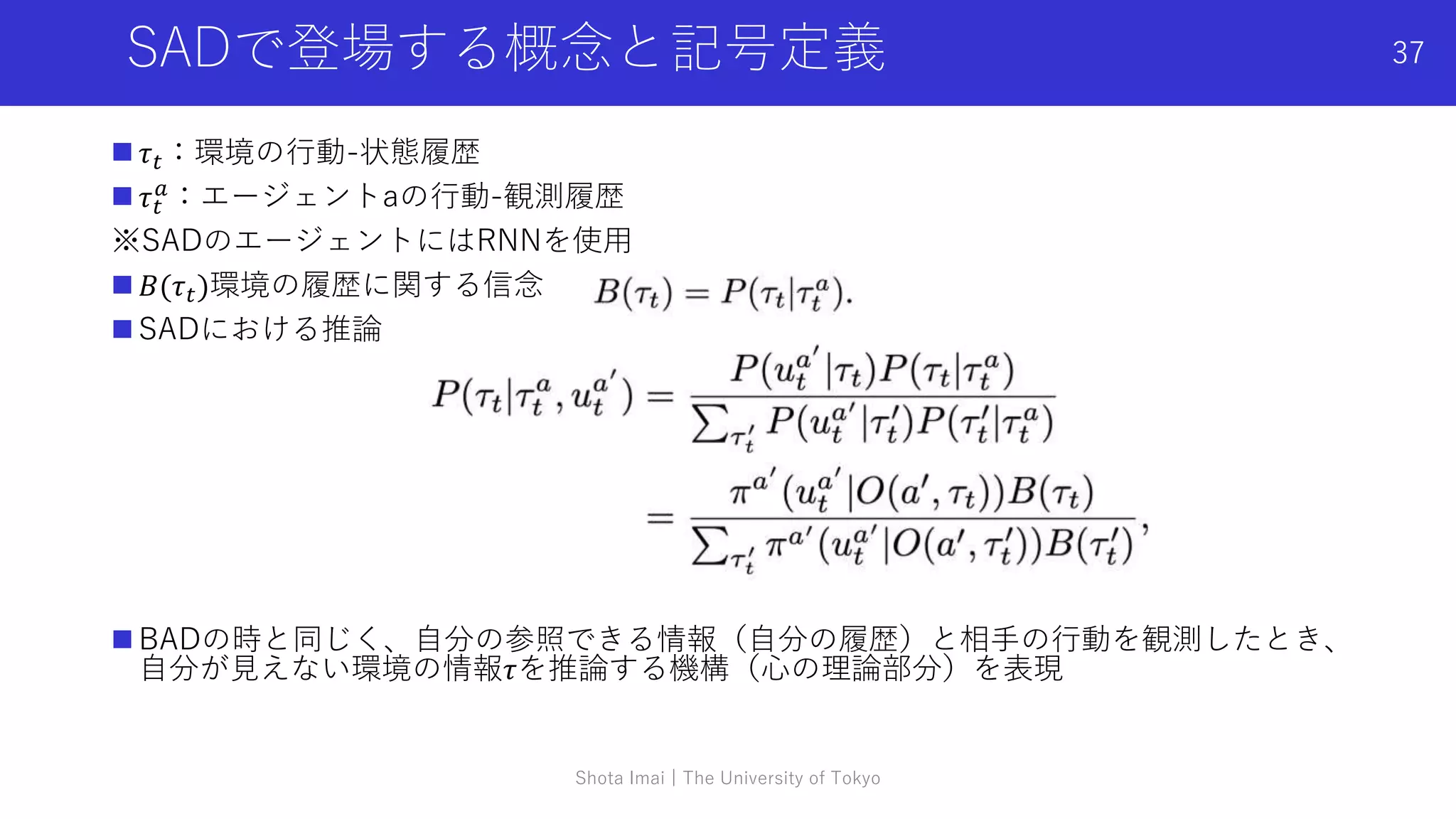 SADで登場する概念と記号定義
 𝜏𝑡：環境の行動-状態履歴
 𝜏𝑡
𝑎
：エージェントaの行動-観測履歴
※SADのエージェントにはRNNを使用
 𝐵(𝜏𝑡)環境の履歴に関する信念
 SADにおける推論
 BADの時と同じく、自分の参照できる情報（自分の履歴）と相手の行動を観測したとき、
自分が見えない環境の情報𝜏を推論する機構（心の理論部分）を表現
Shota Imai | The University of Tokyo
37
 