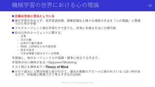 機械学習の世界における⼼の理論
n 定義は完全に混沌としている
n 強化学習のみならず、⾃然⾔語処理、画像認識など様々な場⾯で⼿法を「⼼の理論」と関連
づけた例が多数
n マルチエージェント強化学習だけで⾒ても、⾮常に多様な⼿法に分類可能
n ⾃分以外のエージェントに関する、
- ⽅策
- 次の⾏動
- 以前の⾏動の意味
- RNN、LSTMなどの内部状態
- 相⼿の信念
- 不完全情報で隠されている特徴
を推論し、他のエージェントとの協調・競争に役⽴てる⼿法で、
学習時のみに興味がある→Opponent Modeling
テスト時にも興味あり→Theory of Mind
n かなり適当に⼈間の知能と結び付けて、論⽂の貢献のアピールに使われているっぽい例があ
るので、知能論と関連づけて考えすぎるのはNG
Shota Imai | The University of Tokyo
10
 