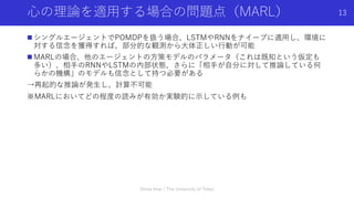 ⼼の理論を適⽤する場合の問題点（MARL）
n シングルエージェントでPOMDPを扱う場合、LSTMやRNNをナイーブに適⽤し、環境に
対する信念を獲得すれば、部分的な観測から⼤体正しい⾏動が可能
n MARLの場合、他のエージェントの⽅策モデルのパラメータ（これは既知という仮定も
多い）、相⼿のRNNやLSTMの内部状態、さらに「相⼿が⾃分に対して推論している何
らかの機構」のモデルも信念として持つ必要がある
→再起的な推論が発⽣し、計算不可能
※MARLにおいてどの程度の読みが有効か実験的に⽰している例も
Shota Imai | The University of Tokyo
13
 