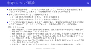 参考/レベルK理論
n 相⼿が何段階読むかを、レベル0（まったく読まない）、レベル1(⼀⼿先を読む)などと
いうKレベルで表現し、どれくらいの合理性を持った相⼿なのか予測する
n 予測した相⼿のレベルに応じて⾏動を実⾏する
- レベル0（相⼿が何も読まない）なら、⼀⼿先を読めば勝てる
- レベル1（相⼿も⼀⼿先を読む）なら、２⼿先を読めば勝てる
n ここでの相⼿に対するKの値はあくまでも推測であり、現実的には相⼿の合理性を完璧に
は評価できないが、ゲームのトッププレイヤーや理系の⼈間などは⼀般的に⾼い
（例）数当てゲーム
- 複数の被験者に、1~100のどれかの数字を書かせ、全員の書いた数字の平均の2/3に最も近い
数字を書いたものが勝利というゲームをさせる
- 簡単に推論すると、全員がランダムに数字を選ぶとして平均50。その2/3の33周辺がよさそう
- ここで、推論のレベルを⼀つあげると「他のみんなも同じことを考えて33と書いてきそうだか
ら、平均は33近くなる。その2/3の22がよさそう」となる
- 以降、推論のレベルをあげるたびに数値は⼩さくなり、全員が合理的なプレイヤーという予測
では、0になるまでレベルが上がる
- 実験的には、ほとんどのプレイヤーがレベル1で、⾃分はレベル2の推論で⼗分なことが多い
Shota Imai | The University of Tokyo
14
 