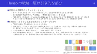 Hanabiの戦略・駆け引き的な部分
n ⾏動による暗黙のコミュニケーション
- ヒントの与え⽅によって、ヒントで陽に⽰している以上の情報を与えることが可能
- 例：右下図の状況でP0が、P1に対し、「４枚⽬は⾚」のヒントを与える
- P1視点だと４枚⽬のカードが⾚以外の情報はないので、本来はプレイする情報が⾜りていないが、逆に考
えると「わざわざ不完全なヒントを与えたということは⾚は１なのでは」という発想につながる
n Finesse（もう少し⾼度な暗黙コミュニケーション）
- P0がP2に対し「３枚⽬は2」のヒントを与える
- P2視点だと、このヒントをもらった場合に考えることは「おそらくこの2は⽩」（場にG1とW1がある
が、緑2はすでに２枚とも捨てられているため⽩2以外あり得ない）
- これは間違いで、実際は⾚2なので、このままいくとP2はミスする
- P0の次の⼿番のP1視点だと「このままだとP2は失敗する。だが、P0があのようなヒントを出したからに
は理由があるはずで、おそらくそれは⾃分が最近引いたカードが⾚2でそれをプレイしろということか」
Shota Imai | The University of Tokyo
18
 