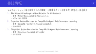 書誌情報
マルチエージェント強化学習で「⼼の理論」と関連する（と主張する）研究の⼀部を紹介
1. The Hanabi Challenge: A New Frontier for AI Research
- 著者：Nolan Bard, , Jakob N. Foerster et al.
- arXiv:1902.00506
2. Bayesian Action Decoder for Deep Multi-Agent Reinforcement Learning
- 著者：Jakob N. Foerster, H. Francis Song et al.
- ICML2019
3. Simplified Action Decoder for Deep Multi-Agent Reinforcement Learning
- 著者：Hengyuan Hu, Jakob N Foerster
- ICLR2020
Shota Imai | The University of Tokyo
2
 