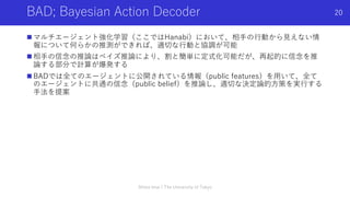 BAD; Bayesian Action Decoder
n マルチエージェント強化学習（ここではHanabi）において、相⼿の⾏動から⾒えない情
報について何らかの推測ができれば、適切な⾏動と協調が可能
n 相⼿の信念の推論はベイズ推論により、割と簡単に定式化可能だが、再起的に信念を推
論する部分で計算が爆発する
n BADでは全てのエージェントに公開されている情報（public features）を⽤いて、全て
のエージェントに共通の信念（public belief）を推論し、適切な決定論的⽅策を実⾏する
⼿法を提案
Shota Imai | The University of Tokyo
20
 