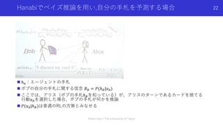 Hanabiでベイズ推論を⽤い,⾃分の⼿札を予測する場合
n ℎ!：エージェントの⼿札
n ボブの⾃分の⼿札に関する信念 𝐵" = 𝑃(ℎ"|𝑢#)
n ここでは、アリス（ボブの⼿札ℎ"を知っている）が、アリスのターンであるカードを捨てる
⾏動𝑢#を選択した場合、ボブの⼿札が何かを推論
n 𝑃(𝑢#|ℎ")は普通のRLの⽅策とみなせる
Shota Imai | The University of Tokyo
22
 
