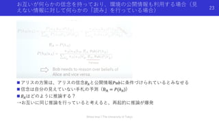 お互いが何らかの信念を持っており、環境の公開情報も利⽤する場合（⾒
えない情報に対して何らかの「読み」を⾏っている場合）
n アリスの⽅策は、アリスの信念𝐵%と公開情報𝑃𝑢𝑏に条件づけられているとみなせる
n 信念は⾃分の⾒えていない⼿札の予測（B' = 𝑃(ℎ%))
n 𝐵%はどのように推論する？
→お互いに同じ推論を⾏っていると考えると、再起的に推論が爆発
Shota Imai | The University of Tokyo
23
 