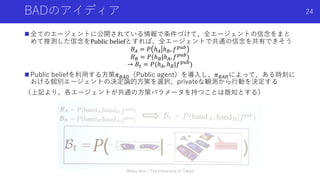 BADのアイディア
n 全てのエージェントに公開されている情報で条件づけて、全エージェントの信念をまと
めて推測した信念をPublic	beliefとすれば、全エージェントで共通の信念を共有できそう
𝐵% = 𝑃 ℎ% ℎ(, 𝑓)*+
𝐵( = 𝑃(ℎ(|ℎ%, 𝑓)*+)
→ 𝐵! = 𝑃(ℎ%, ℎ(|𝑓)*+)
n Public beliefを利⽤する⽅策𝜋(%,（Public agent）を導⼊し、𝜋(%,によって、ある時刻に
おける個別エージェントの決定論的⽅策を選択、privateな観測から⾏動を決定する
（上記より、各エージェントが共通の⽅策パラメータを持つことは既知とする）
Shota Imai | The University of Tokyo
24
 