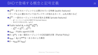 BADで登場する概念と記号定義
n 𝑓!
)*+
：全てのエージェントに公開されている特徴 (public features)
→テーブル上に置かれていて全プレイヤーが⾒れるカード、⼭札の残りなど
n 𝑓!
)-.
：⼀部のエージェントのみが⾒れる情報 (private features)
- 𝑓!
"
：エージェントaのみが参照できるprivate feature
- ⾃分だけが⾒れる⼿札、ℎ#など
n Public belief 𝐵! = 𝑃(𝑓!
)-.
|𝑓/!
)*+
)
- 𝑓!"
#$%
=( 𝑓&
#$%
, . . , 𝑓"
#$%
）
n 𝜋(%, ：Public agentの⽅策
n D
𝜋 ∶ {𝑓"} → 𝒰：個別エージェントの決定論的⽅策（Partial Policy）
n 𝑠(%,： 𝐵!と𝑓)*+を⼀まとめにした概念
n D
𝜋 ~ 𝜋(%,(D
𝜋 |𝑠(%,)
Shota Imai | The University of Tokyo
25
 