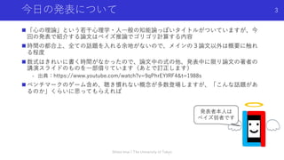 今⽇の発表について
n 「⼼の理論」という若⼲⼼理学・⼈⼀般の知能論っぽいタイトルがついていますが、今
回の発表で紹介する論⽂はベイズ推論でゴリゴリ計算する内容
n 時間の都合上、全ての話題を⼊れる余地がないので、メインの３論⽂以外は概要に触れ
る程度
n 数式はきれいに書く時間がなかったので、論⽂中の式の他、発表中に限り論⽂の著者の
講演スライドのものを⼀部借りています（あとで訂正します）
- 出典：https://www.youtube.com/watch?v=9qPhrEYIRF4&t=1988s
n ベンチマークのゲーム含め、聴き慣れない概念が多数登場しますが、「こんな話題があ
るのか」くらいに思ってもらえれば
Shota Imai | The University of Tokyo
3
発表者本⼈は
ベイズ弱者です
 