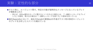 実験：定性的な部分
n テスト時に、エージェント間で、特定の⾏動が暗黙的なメッセージになっているプレイ
が複数⾒られた
- 例えば、⾚⾊or⻩⾊のカードに関するヒントを与えた場合には、「⼀番新しいカードをプレイ
しろ」の意味、⻘か⽩の場合は「⼀番新しいカードを捨てろ」の意味を持っている
n 論⽂Appendixにおいて、過去のHanabiの最強botの作者がテスト時のBADエージェント
のプレイを分析したコメントを載せている
Shota Imai | The University of Tokyo
32
 