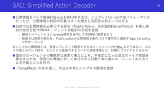 SAD; Simplified Action Decoder
n 公開情報をベイズ推論に組み込むBADの⼿法は、⼆⼈プレイHanabiで⾼パフォーマンス
だったが、公開情報の利⽤が計算コストの増⼤と汎⽤性の低さにつながる
n SADでは公開情報を必要とする部分（Public Policy、決定論的Partial Policy）を廃し個
別の信念を持つRNNエージェントが個別の⽅策を表現
- 個別エージェントはε-greedy探索を採⽤して学習時に探索を⾏う
- BADでは探索の部分を、Public policyが公開情報で条件づけて確率的に選択するpartial policy
で代替していた
※ここでの公開情報とは、普通にプレイして観測できる他エージェントの⾏動𝑢)などではなく、⼭札
中の残りのカード数や、ヒントから推論できるカードの詳細情報など、利⽤にコストがかかるもの
n 個別のエージェントの確率的な探索の導⼊により、不安定になった信念のベイズ推論を
解決するため、学習中に環境に対して実⾏される⾏動と単に他のエージェントの⼊⼒と
なる⾏動の⼆つを利⽤
n 「Simplified」の名の通り、⼿法は⾮常にシンプルで簡潔な発想
Shota Imai | The University of Tokyo
34
 