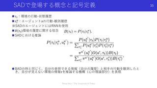 SADで登場する概念と記号定義
n 𝜏!：環境の⾏動-状態履歴
n 𝜏!
"：エージェントaの⾏動-観測履歴
※SADのエージェントにはRNNを使⽤
n 𝐵(𝜏!)環境の履歴に関する信念
n SADにおける推論
n BADの時と同じく、⾃分の参照できる情報（⾃分の履歴）と相⼿の⾏動を観測したと
き、⾃分が⾒えない環境の情報𝜏を推論する機構（⼼の理論部分）を表現
Shota Imai | The University of Tokyo
35
 