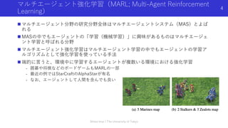 マルチエージェント強化学習（MARL; Multi-Agent Reinforcement
Learning）
n マルチエージェント分野の研究分野全体はマルチエージェントシステム（MAS）とよば
れる
n MASの中でもエージェントの「学習（機械学習）」に興味があるものはマルチエージェ
ント学習と呼ばれる分野
n マルチエージェント強化学習はマルチエージェント学習の中でもエージェントの学習ア
ルゴリズムとして強化学習を使っている⼿法
n 端的に⾔うと、環境中に学習するエージェントが複数いる環境における強化学習
- 囲碁や将棋などのボードゲームもMARLの⼀部
- 最近の例ではStarCraftのAlphaStarが有名
- なお、エージェントして⼈間を含んでも良い
Shota Imai | The University of Tokyo
4
 