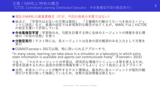 注意 / MARLに特有の概念
（CTDE; Centralized Learning Distributed Execution 中央集権型学習分散型実⾏）
n 現在のMARLの最重要概念（だが、今回の発表の本質ではない）
n 後ほど、「学習中はお互いの⽅策は既知」、「２種類の⾏動のうち⼀つを他のエージェ
ントに送信」など、普通の設定では⾮現実的な概念が出てくるが、MARLではこのCTDE
の仮定を置いて許容している
n 中央集権型学習：学習時のみ，勾配を計算する時に全体のエージェントの情報を含む環
境の「中央の状態」を使う
n 分散型実⾏：テスト時には，各エージェントは⾃⾝の部分観測のみを⼊⼒として⽅策を
実⾏
n COMA[Foerster+ 2017]以降，特に⽤いられるアプローチで，
“in many cases, learning can take place in a simulator or a laboratory in which extra
state information is available and agents can communicate freely”（Foerster+ 2016）
つまり，「マルチエージェントの学習は，研究的な環境でシミュレータ等を使えるため，
学習を促進するために追加の状態の情報を使ってもよい」という仮定によるアプローチ
n 当然，本来エージェントが動作するテスト環境は，基本的に各エージェントが個別の観
測だけを受け取って強調しているため，状態の追加情報は使えない
Shota Imai | The University of Tokyo
5
 
