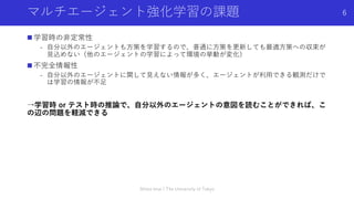 マルチエージェント強化学習の課題
n 学習時の⾮定常性
- ⾃分以外のエージェントも⽅策を学習するので、普通に⽅策を更新しても最適⽅策への収束が
⾒込めない（他のエージェントの学習によって環境の挙動が変化）
n 不完全情報性
- ⾃分以外のエージェントに関して⾒えない情報が多く、エージェントが利⽤できる観測だけで
は学習の情報が不⾜
→学習時 or テスト時の推論で、⾃分以外のエージェントの意図を読むことができれば、こ
の辺の問題を軽減できる
Shota Imai | The University of Tokyo
6
 