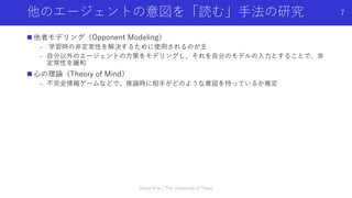 他のエージェントの意図を「読む」⼿法の研究
n 他者モデリング（Opponent Modeling）
- 学習時の⾮定常性を解決するために使⽤されるのが主
- ⾃分以外のエージェントの⽅策をモデリングし、それを⾃分のモデルの⼊⼒とすることで、⾮
定常性を緩和
n ⼼の理論（Theory of Mind）
- 不完全情報ゲームなどで、推論時に相⼿がどのような意図を持っているか推定
Shota Imai | The University of Tokyo
7
 