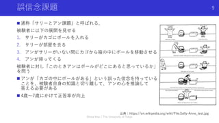 誤信念課題
n 通称「サリーとアン課題」と呼ばれる、
被験者に以下の展開を⾒せる
1. サリーがカゴにボールを⼊れる
2. サリーが部屋を去る
3. アンがサリーがいない間にカゴから箱の中にボールを移動させる
4. アンが帰ってくる
被験者に対し「このときアンはボールがどこにあると思っているか」
を問う
n アンが「カゴの中にボールがある」という誤った信念を持っている
ことを、被験者⾃⾝の知識と切り離して、アンの⼼を推論して
答える必要がある
n 4歳〜7歳にかけて正答率が向上
Shota Imai | The University of Tokyo
9
出典：https://en.wikipedia.org/wiki/File:Sally-Anne_test.jpg
 