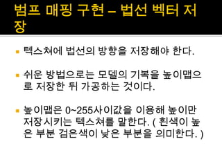 범프매핑 구현 – 법선 벡터 저장텍스쳐에법선의 방향을 저장해야 한다.쉬운 방법으로는 모델의 기복을 높이맵으로 저장한 뒤 가공하는 것이다.높이맵은0~255사이값을 이용해 높이만 저장시키는 텍스쳐를 말한다. ( 흰색이 높은 부분 검은색이 낮은 부분을 의미한다. )