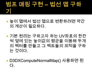 범프매핑 구현 – 법선 맵 구하기높이 맵에서 법선 맵으로 변환하려면 약간의 계산이 필요하다.기본 원리는 구하고자 하는 UV좌표의 한칸씩 옆에 있는 높이값의 평균을 이용해 두개의 벡터를 만들고 그 벡트들의 외적을 구하는 것이다.D3DXComputeNormalMap() 사용하면 된다.