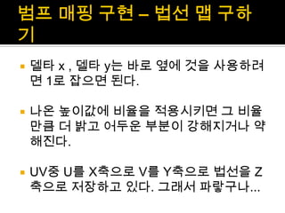 범프매핑 구현 – 법선 맵 구하기델타 x , 델타 y는 바로 옆에 것을 사용하려면 1로 잡으면 된다.나온 높이값에 비율을 적용시키면 그 비율 만큼 더 밝고 어두운 부분이 강해지거나 약해진다.UV중 U를 X축으로 V를 Y축으로 법선을Z축으로 저장하고 있다. 그래서 파랗구나...