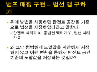 범프매핑 구현 – 법선 맵 구하기위에 방법을 사용하면 탄젠트 공간을 기준으로 법선을 저장하였다라고 말한다.탄젠트 벡터가 X , 종법선 벡터가 Y , 법선 벡터가 Z 왜 그냥 평범하게 노말값을 계산해서 저장하지 않고 이런 변환을 통해서 탄젠트 공간 기준의 노말값을 저장하는 것일까?