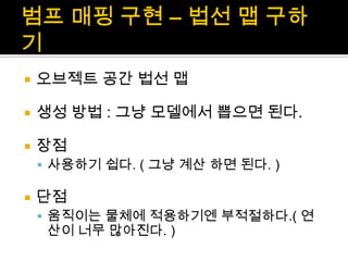 범프매핑 구현 – 법선 맵 구하기오브젝트 공간 법선 맵생성 방법 : 그냥 모델에서 뽑으면 된다.장점사용하기 쉽다. ( 그냥 계산 하면 된다. )단점움직이는 물체에 적용하기엔 부적절하다.( 연산이 너무 많아진다. )
