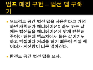 범프매핑 구현 – 법선 맵 구하기오브젝트 공간 법선 맵을 사용한다고 가정하면 캐릭터가 애니메이션이라도 하는 날에는 법선들을 애니메이션에 맞게 변환해 주어야 하는데텍스쳐에서 뽑은 값이기도 하고 텍셀마다 처리를 하기 때문에 픽셀 쉐이더가계산량이 너무 많아진다.탄젠트 공간 법선 맵을 쓰자.