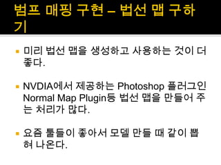 범프매핑 구현 – 법선 맵 구하기미리 법선 맵을 생성하고 사용하는 것이 더 좋다.NVDIA에서 제공하는 Photoshop 플러그인 Normal Map Plugin등 법선 맵을 만들어 주는 처리가 많다.요즘 툴들이 좋아서 모델 만들 때 같이 뽑혀 나온다.