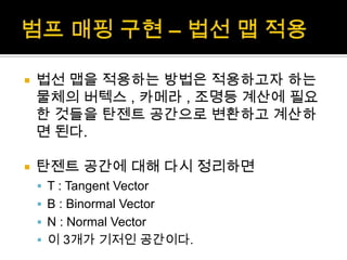 범프매핑 구현 – 법선 맵 적용법선 맵을 적용하는 방법은 적용하고자 하는 물체의 버텍스, 카메라 , 조명등 계산에 필요한 것들을 탄젠트 공간으로 변환하고 계산하면 된다.탄젠트 공간에 대해 다시 정리하면T : Tangent VectorB : Binormal VectorN : Normal Vector이 3개가 기저인 공간이다.