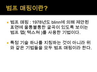범프매핑이란?범프매핑: 1978년도 blinn에 의해 제안된 표면에 울퉁불퉁한 굴곡이 있도록 보이는 범프 맵( 텍스쳐)를 사용한 기법이다.특정 기술 하나를 지칭하는 것이 아니라 위와 같은 기법들을 모두 범프매핑이라 한다.