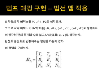범프매핑 구현 – 법선 맵 적용삼각형의 각 버텍스를P0 , P1 , P2로 생각하자.그리고 각각 버텍스의UV좌표를( u0 , v0 ) , ( u1 , v1 ) , ( u2 , v2 )로 생각하자.이 삼각형 안의 한 점을 Q로 보고 UV좌표를( u , v )로 생각하자.탄젠트 공간으로 변환해주는 행렬은 다음과 같다.이 행렬을 구해보자.
