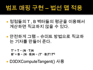 범프매핑 구현 – 법선 맵 적용정점들의 T , B 벡터들의 평균을 이용해서 계산하면 직교하지 않을 수 있다.안전하게 그램 – 슈미트 방법으로 직교하는 기저를 만들어 준다.D3DXComputeTangent() 사용T′ = T − (N · T)NB′ = B − (N · B)N − (T′ · B)T′/T′2