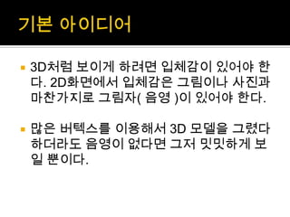 기본 아이디어3D처럼 보이게 하려면 입체감이 있어야 한다. 2D화면에서 입체감은 그림이나 사진과 마찬가지로 그림자( 음영 )이 있어야 한다.많은 버텍스를 이용해서 3D 모델을 그렸다 하더라도 음영이 없다면 그저 밋밋하게 보일 뿐이다.