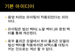 기본 아이디어음영 처리는 라이팅이 적용되었다는 의미이다.라이팅은 법선 벡터( 노말 벡터 )와 광원 벡터를 통해 계산된다.로우폴리곤 모델에서 하이 폴리곤 모델의 법선 벡터를 적용하려면 버텍스를대칭시키는 것으로는 계산 할 수 없다.