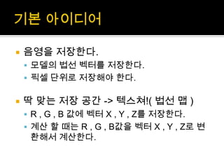 기본 아이디어음영을 저장한다. 모델의 법선 벡터를 저장한다.픽셀 단위로 저장해야 한다.딱 맞는 저장 공간 -> 텍스쳐!( 법선 맵)R , G , B 값에 벡터 X , Y , Z를 저장한다.계산 할 때는 R , G , B값을 벡터 X , Y , Z로 변환해서 계산한다.