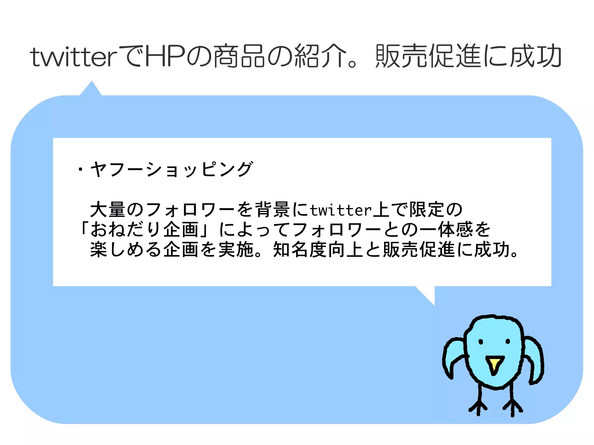 twitterでHPの商品の紹介。販売促進に成功



 　・ヤフーショッピング
 　
 　　大量のフォロワーを背景にtwitter上で限定の
 　「おねだり企画」によってフォロワーとの一体感を
 　　楽しめる企画を実施。知名度向上と販売促進に成功。
 