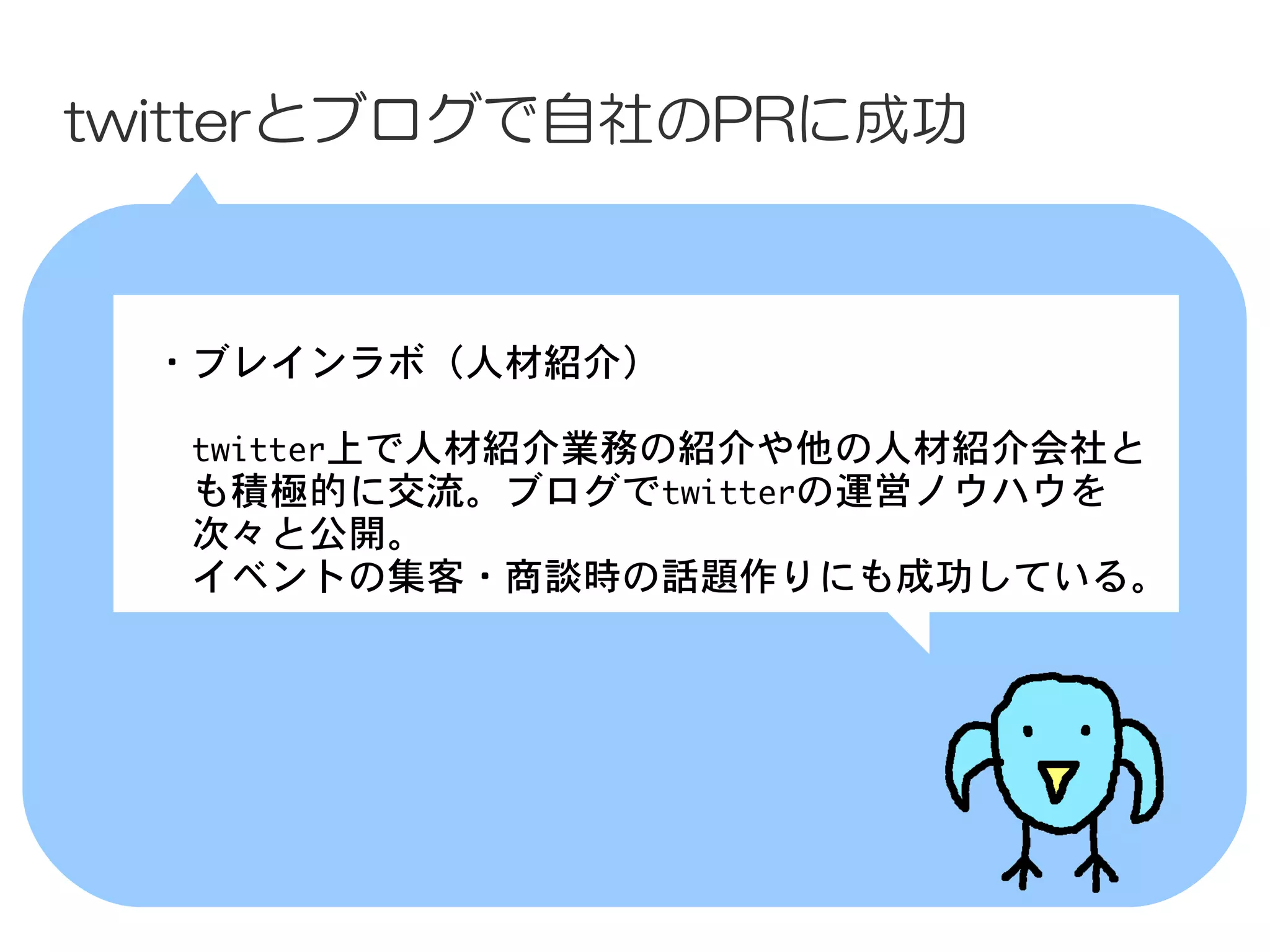twitterとブログで自社のPRに成功



 　・ブレインラボ（人材紹介）

 　　twitter上で人材紹介業務の紹介や他の人材紹介会社と
 　　も積極的に交流。ブログでtwitterの運営ノウハウを
 　　次々と公開。
 　　イベントの集客・商談時の話題作りにも成功している。
 