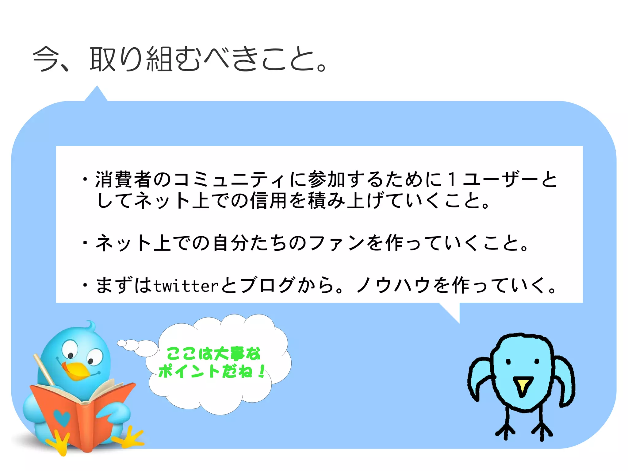 今、取り組むべきこと。



　・消費者のコミュニティに参加するために１ユーザーと
　　してネット上での信用を積み上げていくこと。

　・ネット上での自分たちのファンを作っていくこと。
　
　・まずはtwitterとブログから。ノウハウを作っていく。


      ここは大事な
     ポイントだね！
 